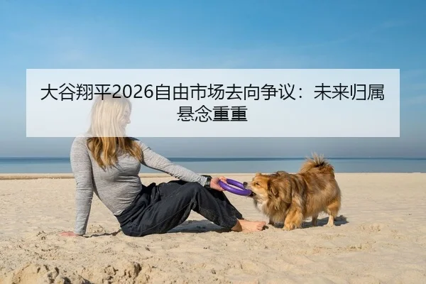 大谷翔平2026自由市场去向争议：未来归属悬念重重